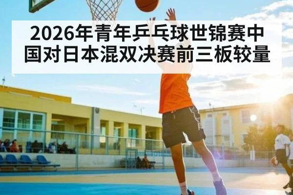 2026年青年乒乓球世锦赛中国对日本混双决赛前三板较量
