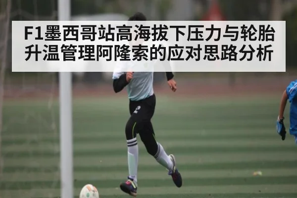 F1墨西哥站高海拔下压力与轮胎升温管理阿隆索的应对思路分析